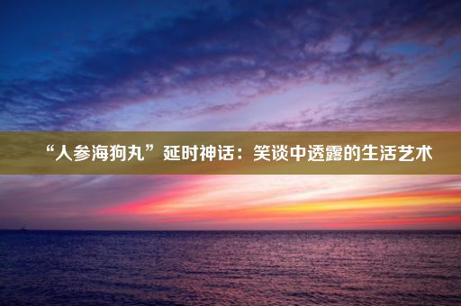 “人参海狗丸”延时神话：笑谈中透露的生活艺术