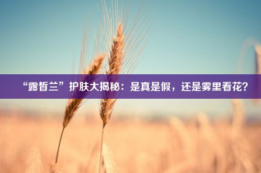 “露皙兰”护肤大揭秘：是真是假，还是雾里看花？