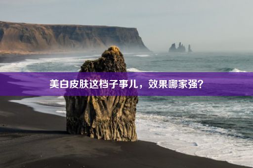 美白皮肤这档子事儿，效果哪家强？