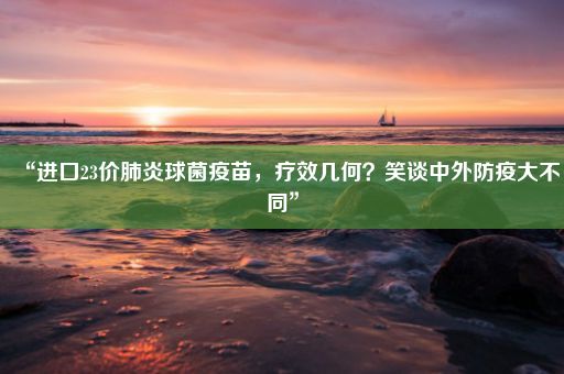 “进口23价肺炎球菌疫苗，疗效几何？笑谈中外防疫大不同”