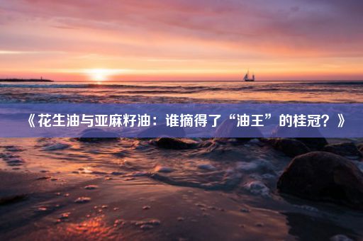 《花生油与亚麻籽油：谁摘得了“油王”的桂冠？》