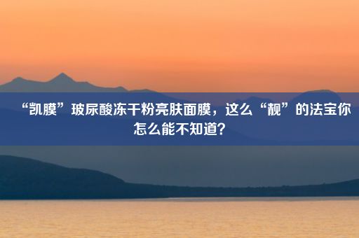 “凯膜”玻尿酸冻干粉亮肤面膜，这么“靓”的法宝你怎么能不知道？