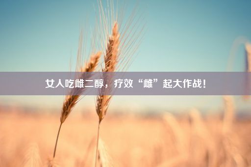 女人吃雌二醇，疗效“雌”起大作战！