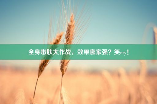 全身嫩肤大作战，效果哪家强？笑cry！