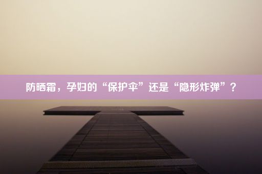 防晒霜，孕妇的“保护伞”还是“隐形炸弹”？