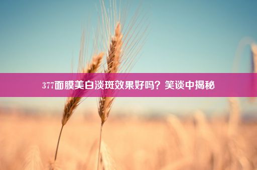 377面膜美白淡斑效果好吗？笑谈中揭秘