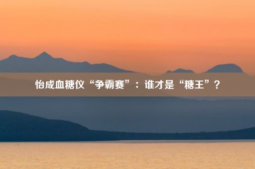 怡成血糖仪“争霸赛”：谁才是“糖王”？