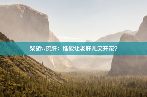 柴胡Vs疏肝：谁能让老肝儿笑开花？