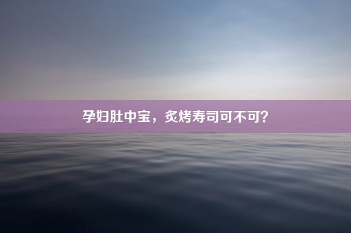 孕妇肚中宝，炙烤寿司可不可？