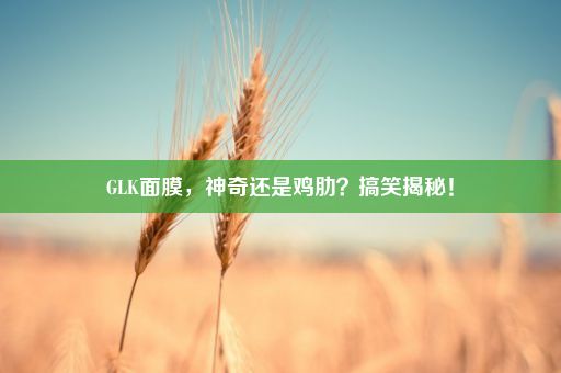 GLK面膜，神奇还是鸡肋？搞笑揭秘！