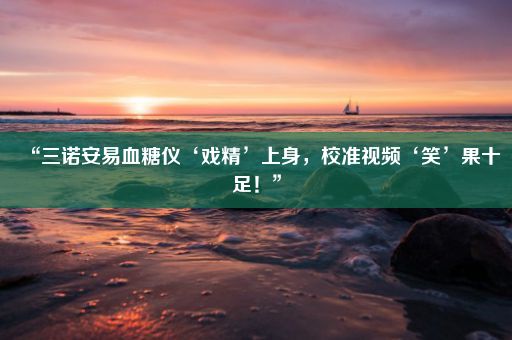 “三诺安易血糖仪‘戏精’上身，校准视频‘笑’果十足！”