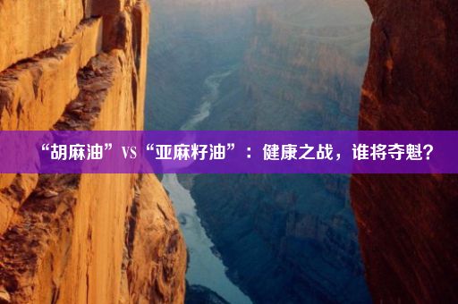 “胡麻油”VS“亚麻籽油”：健康之战，谁将夺魁？