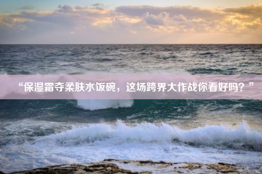 “保湿霜夺柔肤水饭碗，这场跨界大作战你看好吗？”