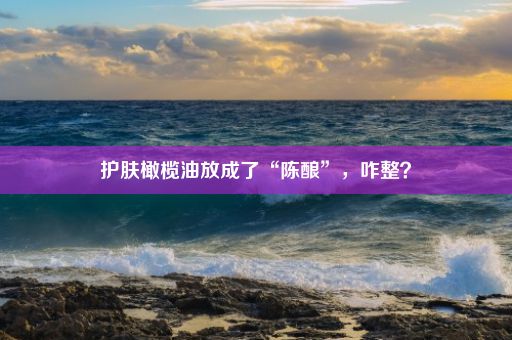 护肤橄榄油放成了“陈酿”，咋整？