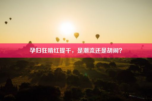 孕妇狂啃红提干，是潮流还是胡闹？