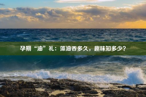 孕期“油”礼：藻油吞多久，趣味知多少？