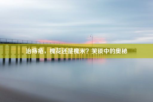 治痔疮，槐花还是槐米？笑谈中的奥秘