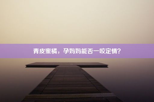 青皮蜜橘，孕妈妈能否一咬定情？