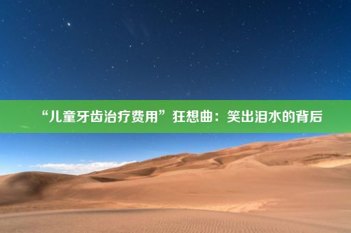 “儿童牙齿治疗费用”狂想曲：笑出泪水的背后