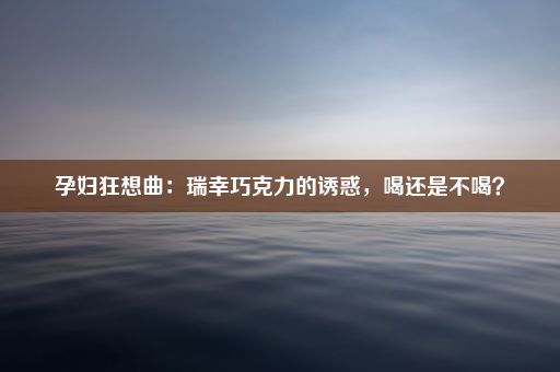 孕妇狂想曲：瑞幸巧克力的诱惑，喝还是不喝？