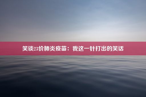 笑谈23价肺炎疫苗：我这一针打出的笑话