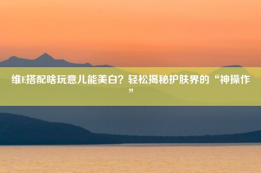 维E搭配啥玩意儿能美白？轻松揭秘护肤界的“神操作”