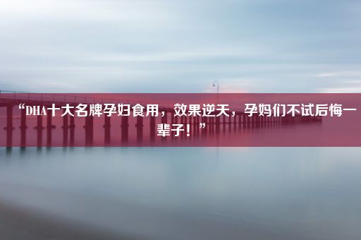 “DHA十大名牌孕妇食用，效果逆天，孕妈们不试后悔一辈子！”