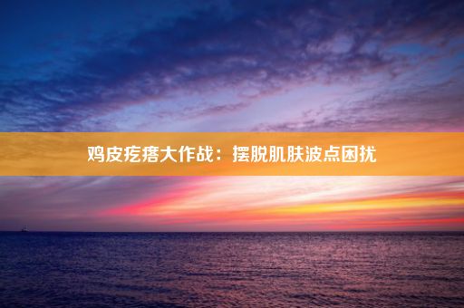 鸡皮疙瘩大作战：摆脱肌肤波点困扰