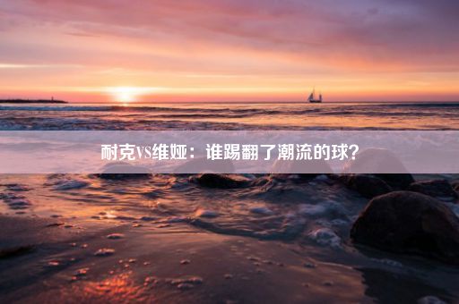 耐克VS维娅：谁踢翻了潮流的球？