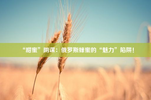 “甜蜜”阴谋：俄罗斯蜂蜜的“魅力”陷阱！