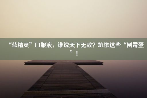 “蓝精灵”口服液，谁说天下无敌？坑惨这些“倒霉蛋”！