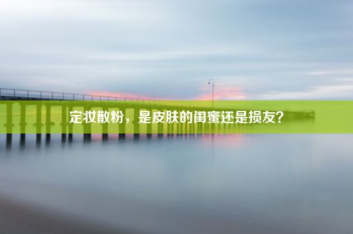 定妆散粉，是皮肤的闺蜜还是损友？