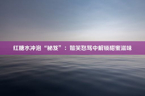 红糖水冲泡“秘笈”：嬉笑怒骂中解锁甜蜜滋味