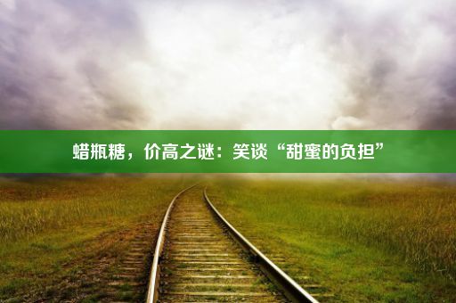 蜡瓶糖，价高之谜：笑谈“甜蜜的负担”