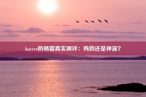 haccer防晒霜真实测评：鸡肋还是神器？