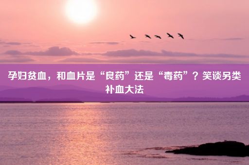 孕妇贫血，和血片是“良药”还是“毒药”？笑谈另类补血大法