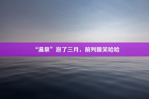 “温泉”泡了三月，前列腺笑哈哈