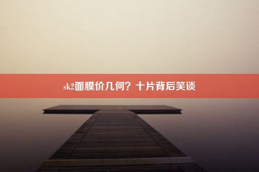 sk2面膜价几何？十片背后笑谈