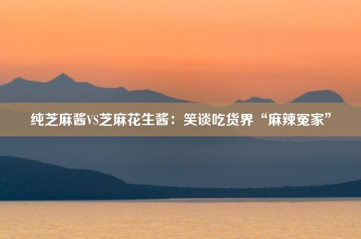 纯芝麻酱VS芝麻花生酱：笑谈吃货界“麻辣冤家”