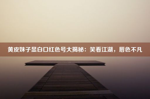 黄皮妹子显白口红色号大揭秘：笑看江湖，唇色不凡