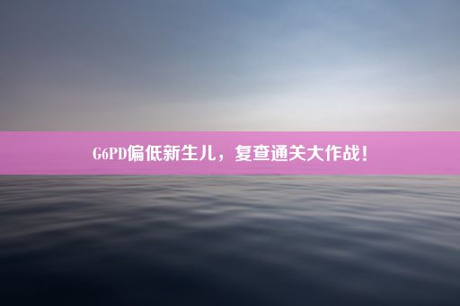 G6PD偏低新生儿，复查通关大作战！