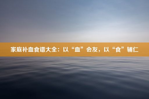 家庭补血食谱大全：以“血”会友，以“食”辅仁