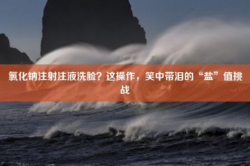 氯化钠注射注液洗脸？这操作，笑中带泪的“盐”值挑战