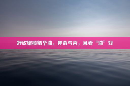 舒纹橄榄精华油，神奇与否，且看“油”戏