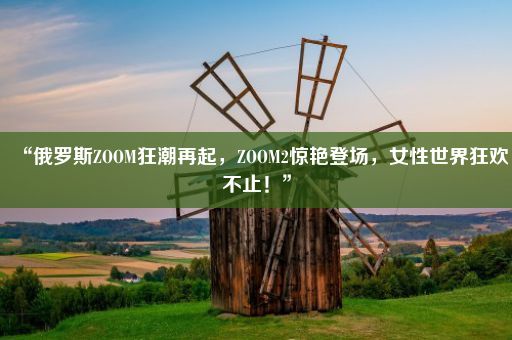 “俄罗斯ZOOM狂潮再起，ZOOM2惊艳登场，女性世界狂欢不止！”