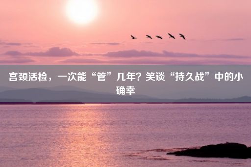 宫颈活检，一次能“管”几年？笑谈“持久战”中的小确幸