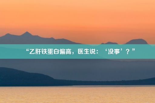 “乙肝铁蛋白偏高，医生说：‘没事’？”