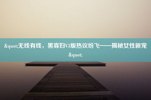 "无线有线，黑寡妇V3版热议纷飞——揭秘女性新宠"