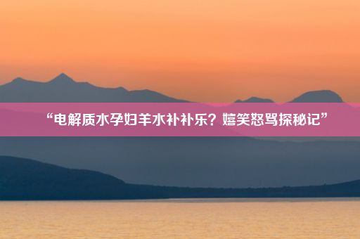 “电解质水孕妇羊水补补乐？嬉笑怒骂探秘记”