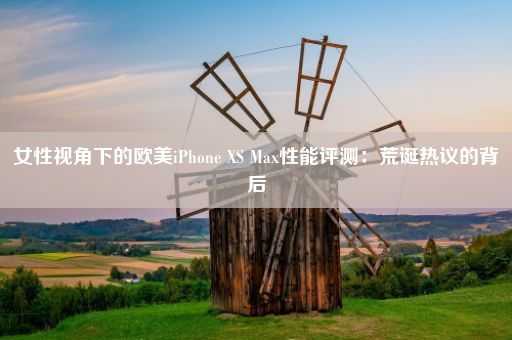 女性视角下的欧美iPhone XS Max性能评测：荒诞热议的背后